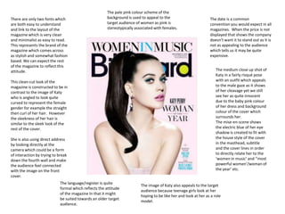 There are only two fonts which
are both easy to understand
and link to the layout of the
magazine which is very clean
and minimalist as easy to read.
This represents the brand of the
magazine which comes across
as stylish and somewhat fashion
based. We can expect the rest
of the magazine to reflect this
attitude.

The pale pink colour scheme of the
background is used to appeal to the
target audience of women as pink is
stereotypically associated with females.

This clean-cut look of the
magazine is constructed to be in
contrast to the image of Katy
who is angled to look quite
curved to represent the female
gender for example the straight
then curl of her hair. However
the sleekness of her hair is
similar to the sleek look of the
rest of the cover.
She is also using direct address
by looking directly at the
camera which could be a form
of interaction by trying to break
down the fourth wall and make
the audience feel connected
with the image on the front
cover.
The language/register is quite
formal which reflects the attitude
of the magazine In that it might
be suited towards an older target
audience.

The date is a common
convention you would expect in all
magazines. When the price is not
displayed that shows the company
doesn’t want it to stand out as it is
not as appealing to the audience
which tells us it may be quite
expensive.
The medium close up shot of
Katy in a fairly risqué pose
with an outfit which appeals
to the male gaze as it shows
of her cleavage yet we still
see her as quite innocent
due to the baby pink colour
of her dress and background
colour of the cover which
surrounds her.
The mise-en-scene shows
the electric blue of her eye
shadow is created to fit with
the house style of the cover
in the masthead, subtitle
and the cover lines in order
to directly relate her to the
‘women in music’ and ‘’most
powerful women’/woman of
the year’ etc.

The image of Katy also appeals to the target
audience because teenage girls look at her
hoping to be like her and look at her as a role
model.

 