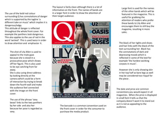 The use of the bold red colour
surrounding Q has connotations of danger
which is supported by the tagline ‘a
different take on music’ which implies it is
dangerous/edgy.
This attitude of danger is reflected
throughout the whole front cover. For
example the panthers look dangerous.
This also applies to the use of red in the
word ‘wicked’. This is used twice in order
to draw attention and emphasize it.

The layout is fairly clean although there is a lot of
information on the front. The names of bands are
in a larger font in order to draw the attention of
their target audience.

The black of her tights and shoes
and hair links with the black of the
text surrounding her. Black has
the connotations of dark and
depressing moods which is
reflected in some of the text for
example ‘the hardest working
corpses in music’.

The shot of Lily Allen is used to
appeal to the male gaze
because she is stood in a
provocative pose which shows
off her figure. This is also used
to be eye catching from far
away.
She is also using direct address
by looking directly at the
camera which could be a form
of interaction by trying to break
down the fourth wall and make
the audience feel connected
with the image on the front
cover.
The use of the phrase ‘sexy
beast’ links to the two panthers
by her side and also her
because her pose is regarded as
sexy.

Large font is used for the names
of the other bands which will be
featured in the magazine. This is
useful for grabbing the
attention of readers who prefer
these bands to Lily Allen and
encourages them to still buy the
magazine, resulting in more
sales.

However she is only showing skin
in her top half as bare legs as well
may be considered too risqué for
the piece .

The barcode is a common convention used on
the front cover in order for the consumer to
purchase the media product.

The date and price are common
conventions you would expect in all
magazines. When the price is displayed
in small font it tells us that the
company doesn’t want it to stand out
as it is not as appealing to the
audience.

 