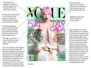 ‘The power issue’
suggests to customers
that this magazine issue
is popular which will
entice them to buy it.
The big, bold masthead that
is across the top of the
magazine cover keeps
customers aware of what
magazine they are buying.
The bright background
colour contrasts with the
centre image and stands
out, meaning it will attract
customers attention when
they are walking past.
Barcode.
The month of this
magazine issue is listed
underneath the masthead
to keep readers aware of
how recent/old this issue
is.
This large, bold number
starts of one of the main
articles and will attract
attention.
The centre image on this magazine
cover is of the very famous and
attractive Lady Gaga. This alone will
be a selling point on the magazine
because any fans of lady gaga will
immediately want to buy this and
will increase the magazine sales.
This will also create a varied
audience as fans of her music will
want to buy this, and also a range
of normal male and female readers.
Relatable and shocking
featured articles to
entice readers.
Vogue magazine is normally
aimed at women. This explains
the bold pink writing across the
cover. However, with the centre
image being lady gaga, there
will be more than just a female
fan base therefore the colour
scheme on this cover is quite
varied. The vibrant and eye
catching background contrasts
with the bold pink font and the
colour of the models hair. Then
a standard black is used for the
writing which can appeal to
both a male and female
audience. This creates a varied
audience again, as it appeals to
both genders and not just
stereotypically females.
 