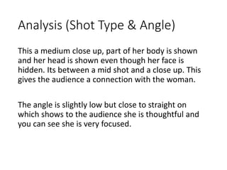 Analysis (Shot Type & Angle) 
This a medium close up, part of her body is shown 
and her head is shown even though her face is 
hidden. Its between a mid shot and a close up. This 
gives the audience a connection with the woman. 
The angle is slightly low but close to straight on 
which shows to the audience she is thoughtful and 
you can see she is very focused. 
 