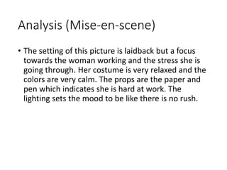 Analysis (Mise-en-scene) 
• The setting of this picture is laidback but a focus 
towards the woman working and the stress she is 
going through. Her costume is very relaxed and the 
colors are very calm. The props are the paper and 
pen which indicates she is hard at work. The 
lighting sets the mood to be like there is no rush. 
 