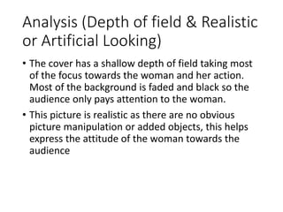 Analysis (Depth of field & Realistic 
or Artificial Looking) 
• The cover has a shallow depth of field taking most 
of the focus towards the woman and her action. 
Most of the background is faded and black so the 
audience only pays attention to the woman. 
• This picture is realistic as there are no obvious 
picture manipulation or added objects, this helps 
express the attitude of the woman towards the 
audience 
 