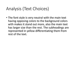 Analysis (Text Choices) 
• The font style is very neutral with the main text 
having opposing colors to the background colors 
with makes it stand out more, also the main text 
has larger size than the rest. The subheadings are 
represented in yellow differentiating them from 
rest of the text. 
 