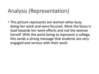 Analysis (Representation) 
• This picture represents are woman whos busy 
doing her work and were focused. Most the focus is 
lead towards her work efforts and not the woman 
herself. With the point being to represent a college, 
this sends a strong message that students are very 
engaged and serious with their work. 
