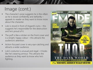 Image (cont.) 
 The character’s pose suggests he is the villain 
as he is stood confidently and defiantly – 
appeals to reader as they want to know more 
about the character. 
 Loki is stood in front of Asgard’s ruins – this 
suggests he’s responsible for the destruction 
and he’s proud of it. 
 The puff is like a sticker on the front cover and 
is a bright, happy colour – this attracts the 
audience’s attention. 
 Action-focused cover is very eye-catching and 
attracts a wider audience. 
 Loki’s costume is unusual and regal – it looks 
like he’s wearing armour. This attracts the 
audience as they want to know who he’s 
fighting. 
 