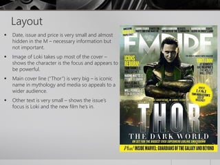 Layout 
 Date, issue and price is very small and almost 
hidden in the M – necessary information but 
not important. 
 Image of Loki takes up most of the cover – 
shows the character is the focus and appears to 
be powerful. 
 Main cover line (“Thor”) is very big – is iconic 
name in mythology and media so appeals to a 
wider audience. 
 Other text is very small – shows the issue’s 
focus is Loki and the new film he’s in. 
