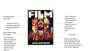 Very strong use
of chiaroscuro.
This lends itself
to the dark
themes that are
very much
present in the
film
The Masthead is
at the top.
Splash (Main page
front story)
Makes reference to
Scorsese( the director)
which gives fans of his
work a strong incentive to
pick up the magazine.
City skyline of
Boston presented
at the bottom.
Demonstrates the
urban area that
the film takes
place in.
Bar code
Conflict arises out
of binary opposites
through good and
evil.
 