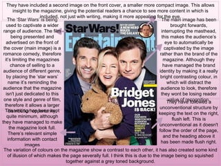 The main image has been
brought forwards,
interrupting the masthead,
this makes the audience’s
eye to automatically be
captivated by the image
rather than the brand of the
magazine. Although they
have managed the brand
identity by making it a really
bright contrasting colour, in
which will distract the
audience to look, therefore
they wont be losing reader
value of recognition.
The ‘Star Wars’ is being
used to captivate a wider
range of audience. The film
being presented and
advertised on the front of
the cover (main image) is a
romance comedy, therefore
it’s limiting the magazines
chance of selling to a
audience of different genre,
by placing the ‘star wars’
name it’s reminding the
audience that the magazine
isn't just dedicated to this
one style and genre of film,
therefore it allows a larger
distribution opportunity.
They have included a second image on the front cover, a smaller more compact image. This allows
insight to the magazine, giving the potential readers a chance to see more content in which is
included, not just with writing, making it more appealing for the eye.
They have followed a
unconventional structure by
keeping the text on the right,
flush left. This is
unconventional as it doesn't
follow the order of the page,
and the heading above it
has been made flush right.
The writing has been kept
quite minimum, although
they have managed to make
the magazine look full.
There’s relevant simple
information with contact
images
The variation of colours on the magazine show a contrast to each other, it has also created some kind
of illusion of which makes the page severally full. I think this is due to the image being so squished
together against a grey toned background.
 