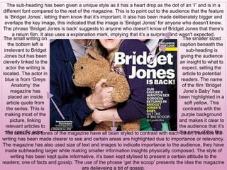 The sub-heading has been given a unique style as it has a heart drop as the dot of an ‘I” and is in a
different font compared to the rest of the magazine. This is to point out to the audience that the feature
is ‘Bridget Jones’, letting them know that it’s important. It also has been made deliberately bigger and
overlaps the key image, this indicated that the image is ‘Bridget Jones’ for anyone who doesn't know.
The phrase ‘Bridget Jones is back’ suggests to anyone who doesn't know of Bridget Jones that there’s
a return film. It also uses a explanation mark, implying that it’s a surprise and wasn't expected.
The smaller sized
caption beneath the
sub-heading is
giving the audience
an insight to what to
expect, selling the
article to potential
readers. The name
of the film ‘Bridget
Jone’s Baby’ has
been highlighted in a
soft yellow. This
contrasts with the
purple background
and makes it clear to
the audience that it’s
the name of the film.The colours and tones of the magazine have all been styled to contrast with each other, therefore the
writing has been made clearer to see and certain areas are highlighted due to importance or relevancy.
The magazine has also used size of text and images to indicate importance to the audience, they have
made subheading larger while making smaller information insights physically composed. The style of
writing has been kept quite informative, it’s been kept stylised to present a certain attitude to the
readers; one of facts and gossip. The use of the phrase ‘get the scoop’ presents the idea the magazine
are delieveing a bit of gossip.
The small writing on
the bottom left is
irrelevant to Bridget
Jones but has been
cleverly linked to the
actor the writing is
located. The actor in
blue is from ‘Greys
Anatomy’ the
magazine has
placed an inside
article quote from
the series. This is
making most of the
picture, linking
relevant articles to
the specific actor.
 
