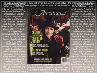 The style of the magazine is quite old, giving the cover a vintage style. The image seems to be quite
faded in colour, giving it a a specific style for the audience to recognise.
I don’t particularly agree
with having the image
interrupt the masthead in
this aspect. The title is un-
proportionate with the
style of magazine, it
seems too small to be able
to be disturbed. If there’s a
long title on a magazine
then it should be clear and
always able to be seen.
This magazine is
unconventional as I don’t
think it’s extremely well
known, therefore it isn't
going to be easily
recognised by an
audience. They have also
made the masthead
colours different, they’re
not shaded they’re quite
boldly different. This can
confuse the audience to
whether or not the
‘American’ is part of the
title. It’s also interesting
that the ‘American’ is
overlapping the key image
The background of the
picture has been blurred
out, this pulls focus to the
characters face and
position. The front cover
has been kept quite simple
and basic having the bulk
of writing left flush and on
the left side of the cover.
It’s quite odd that the
writing has been
deliberately moved to
cover the key image. This
may have been done as
the colours are yellow and
white, the slight bit of
background showing is a
light yellow/green,
therefore the writing may
not have shown up
properly. The font used
within the writing is hard to
read, it’s very bunched
together, it seems as
though they didn't want to
use a large/spaced out
font, although it does fit
the style of the blurred
The names of the films have been clearly
stated as they’re the ones in a yellow colour,
additional information is in white, clearly
segregated.
 