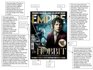 Skylinemasthead
Date/ price
Button/
flash
Cover line
barcode
Anchor/
model
credit
Main
cover line
The main colours that have
been used are: gold, white blue
and black. These colour have
many connotations and
denotations. The use of the
black and dark blue
background, helps to place an
emphasis and allow the text
around the image stand out.
The connotations of this could
be that it can symbolise the
idea of binary opposites; light
and dark. This allows the
protagonist in the cover
standout the most. ‘Gollum’
tends to blend in with the
background, which gives off a
dark and mysterious
atmosphere. Having the
protagonist dressed in red,
makes him stand out as well,
enabling him to be the main
focus of the magazine.
The house style of ‘Empire’ is
similar to the last magazine
cover that I have analysed.
Reason being for this is
because the title font and size
and positioning is the same,
the only change is the change
in colour.
The conventional Layout that
has been used is the ‘Z’ shape.
Where the text flows from at the
top and bottom and the sides.
The middle is left bare, to allow
the readers focus on the image
placed in the centre. The text
that runs at the bottom is a
technique used to naturally
develop curiosity in the
audience and make them turn
the page as the since ends with
an ellipses
The fonts that have been used are Sans
serif, whereby the title is in a bold Sans
serif font called ‘Bebas Neue’. The title is
brought about in this font because it allows
the readers to be able to read it clearly and
allows the main title to standout from the
rest and it’s the first thing that catches the
audiences attention. The other fonts that
have been used is serif, this is shown
through the model credit ‘ The HOBBIT AN
UNEXPECTED JOURNEY’. The
significance of using a different font would
be because it allows it stand out and
separate itself from the other fonts. This
indicates to the audience that that they are
looking at something different. This also
allows it to follow a certain theme. Originally
the title is written like this, so to keep the
originality of the title of the main movie they
are promoting.
The target audience
would inevitably be those
who are perhaps a fan of
‘The Hobbit’, hence, a
cover as such will allow
the company to make
profit. When the target
audience buy the
magazine in hope to get
information and gossip
about the movie.
 