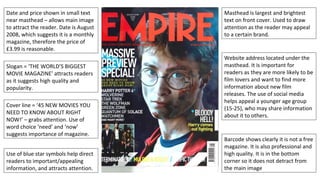 Date and price shown in small text
near masthead – allows main image
to attract the reader. Date is August
2008, which suggests it is a monthly
magazine, therefore the price of
£3.99 is reasonable.
Slogan = ‘THE WORLD’S BIGGEST
MOVIE MAGAZINE’ attracts readers
as it suggests high quality and
popularity.
Cover line = ‘45 NEW MOVIES YOU
NEED TO KNOW ABOUT RIGHT
NOW!’ – grabs attention. Use of
word choice ‘need’ and ‘now’
suggests importance of magazine.
Use of blue star symbols help direct
readers to important/appealing
information, and attracts attention.
Masthead is largest and brightest
text on front cover. Used to draw
attention as the reader may appeal
to a certain brand.
Website address located under the
masthead. It is important for
readers as they are more likely to be
film lovers and want to find more
information about new film
releases. The use of social media
helps appeal a younger age group
(15-25), who may share information
about it to others.
Barcode shows clearly it is not a free
magazine. It is also professional and
high quality. It is in the bottom
corner so it does not detract from
the main image
 