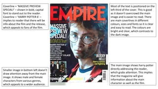 Most of the text is positioned on the
left third of the cover. This is good
as it doesn’t overcrowd the main
image and is easier to read. There
are main coverlines in different
colours, sizes and fonts so it is clear
and easy to read. The colours are
bright and clear, which contrasts to
the dark image.
Coverline = ‘MASSIVE PREVIEW
SPECIAL!’ – shown in bold, capital
font to stand out to the reader.
Coverline = ‘HARRY POTTER 6’ –
implies to reader that there will be
info about the film and the release,
which appeals to fans of the film.
Smaller image in bottom left doesn’t
draw attention away from the main
image. It shows male and female
characters from various genres,
which appeals to a wider audience.
The main image shows harry potter
directly addressing the reader,
which grabs attention. This implies
that the magazine will give
information about the main
character as well as the film.
 