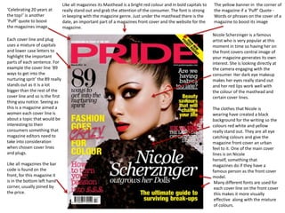 Like all magazines its Masthead is a bright red colour and in bold capitals to   The yellow banner in the corner of
‘Celebrating 20 years at         really stand out and grab the attention of the consumer. The font is strong      the magazine if a ‘Puff’ Quote -
the top!’ is another             in keeping with the magazine genre. Just under the masthead there is the         Words or phrases on the cover of a
‘Puff’ quote to boost            date, an important part of a magazines front cover and the website for the       magazine to boost its image
the magazines image.             magazine.
                                                                                                                  Nicole Scherzinger is a famous
Each cover line and plug                                                                                          artist who is very popular at this
uses a mixture of capitals                                                                                        moment in time so having her on
and lower case letters to                                                                                         the front covers central image of
highlight the important                                                                                           your magazine generates its own
parts of each sentence. For                                                                                       interest. She is looking directly at
example the cover line ‘89                                                                                        the camera engaging with the
ways to get into the                                                                                              consumer. Her dark eye makeup
nurturing sprit’ the 89 really                                                                                    makes her eyes really stand out
stands out as it is a lot                                                                                         and her red lips work well with
bigger than the rest of the                                                                                       the colour of the masthead and
cover line and so is the first                                                                                    certain cover lines.
thing you notice. Seeing as
this is a magazine aimed a                                                                                        The clothes that Nicole is
women each cover line is                                                                                          wearing have created a black
about a topic that would be                                                                                       background for the writing so the
interesting to their                                                                                              colours red white and yellow
consumers something that                                                                                          really stand out. They are all eye
magazine editors need to                                                                                          catching colours and give the
take into consideration                                                                                           magazine front cover an urban
when chosen cover lines                                                                                           feel to it. One of the main cover
and plugs.                                                                                                        lines is on Nicole
                                                                                                                  herself, something that
Like all magazines the bar                                                                                        magazines do if they have a
code is found on the                                                                                              famous person as the front cover
front, for this magazine it                                                                                       model.
is in the bottom left hand                                                                                         Many different fonts are used for
corner, usually joined by                                                                                          each cover line on the front cover
the price.                                                                                                         this makes it more visually
                                                                                                                   effective along with the mixture
                                                                                                                   of colours.
 