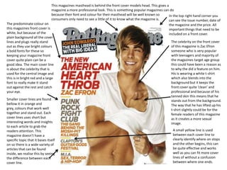 This magazines masthead is behind the front cover models head. This gives a
                                magazine a more professional look. This is something popular magazines can do
                                because their font and colour for their masthead will be well known so      In the top right hand corner you
                                consumers only need to see a little of it to know what the magazine is.     can see the issue number, date of
The predominate colour on                                                                                  the magazine and the price. All
this magazines front cover is                                                                              important things that need to be
white, but because of the                                                                                  included on a front cover.
plain background all the cover
lines and plugs really stand                                                                                 The celebrity on the front cover
out as they use bright colours                                                                               of this magazine is Zac Efron
a bold fonts for these so                                                                                    someone who is very popular
keeping your magazine front                                                                                  with teenagers and majority of
cover quite plain can be a                                                                                   the magazines target age group
good idea. The main cover line                                                                               this could have been a reason as
is about the celebrity that is                                                                               to why the did a feature on him.
used for the central image and                                                                               His is wearing a white t-shirt
this is in bright red and a large                                                                            which also blends into the
font to really make it stand                                                                                 background but it keeps the
out against the rest and catch                                                                               front cover quite ‘clean’ and
your eye.                                                                                                    professional and because of his
                                                                                                             tanned skin this means that he
Smaller cover lines are found                                                                                stands out from the background.
bellow it in orange and                                                                                      The way that he has lifted up his
grey, colours that work well                                                                                 t-shirt slightly could be for the
together and stand out. Each                                                                                 female readers of this magazine
cover lines uses short but                                                                                   as it creates a more sexual
interesting words and insights                                                                               image.
to each article to grab the
readers attention. This                                                                                       A small yellow line is used
magazine doesn’t have a                                                                                       between each cover line to
specific topic that it bases itself                                                                           clearly identify where on stops
on so there is a wide variety of                                                                              and the other begins, this can
articles that can be found                                                                                    be quite effective and works
inside, we realise this by seeing                                                                             well as you can fit more cover
the difference between each                                                                                   lines of without a confusion
cover line.                                                                                                   between where one ends.
 