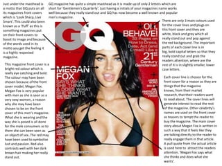 Just under the masthead is     GQ magazine has quite a simple masthead as it is made up of only 2 letters which are
a motto that GQ puts on all    short for ‘Gentlemen's Quarterly’. Just having a initials of your magazines name works
its magazines front covers     well because they really stand out and GQ has now become a well known and popular
which is ‘Look Sharp, Live     men's magazine.
Smart’. This could also been                                                                                 There are only 3 main colours used
known as a ‘Puff’ as this is                                                                                 for the cover lines and plugs on
something magazines put                                                                                      this front cover and they are
on their front covers to                                                                                     white, black and grey which all
boost its image and because                                                                                  really stand out and pop against
of the words used in its                                                                                     the red background. The important
motto you get the feeling it                                                                                 parts of each cover line is in
is a highly respected                                                                                        big, bold capital letters so that they
magazine.                                                                                                    really stand out and grab the
                                                                                                             readers attention, where are the
 This magazine front cover is a                                                                              rest of it is in slightly smaller, lower
 bright red colour which is                                                                                  case letters.
 really eye catching and bold.
 The colour may have been                                                                                     Each cover line is chosen for the
 chosen because of the front                                                                                  front cover for a reason as they are
 cover model, Megan Fox.                                                                                      things that the magazine
 Megan Fox is very popular                                                                                    knows, from their market
 with men as she is seen as a                                                                                 research, that their readers want
 very sexy women, a reason                                                                                    to read about. The cover lines will
 why she may have been                                                                                        generate interest to read the rest
 chosen to be on the front                                                                                    of the magazine. Other celebrity's
 cover of this men's magazine.                                                                                names are used on the front cover
 What she is wearing and the                                                                                  as teasers to tempt the reader to
 way she is posed is all done                                                                                 buy the magazine. The main cover
 for the male consumers as to                                                                                 story about Megan Fox is written in
 them she can been seen as                                                                                    such a way that it feels like they
 an object of sex. The red may                                                                                are talking directly to the reader to
 have been used to symbolise                                                                                  really engage them in that article.
 lust and passion. Red also                                                                                   A pull quote from the actual article
 contrasts well with her dark                                                                                 is used here to attract the readers
 brown hair making her really                                                                                 attention. ‘Megan Fox says what
 stand out.                                                                                                   she thinks and does what she
                                                                                                              wants’.
 