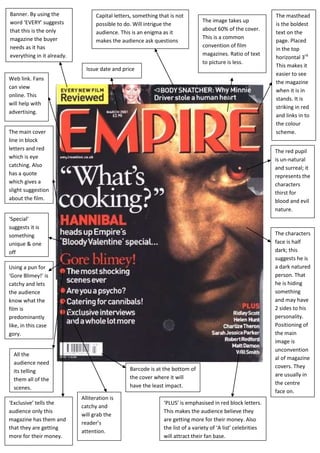 Banner. By using the              Capital letters, something that is not                                       The masthead
word ‘EVERY’ suggests                                                           The image takes up
                                  possible to do. Will intrigue the                                            is the boldest
that this is the only                                                           about 60% of the cover.
                                  audience. This is an enigma as it                                            text on the
magazine the buyer                                                              This is a common
                                  makes the audience ask questions                                             page. Placed
needs as it has                                                                 convention of film
                                                                                                               in the top
everything in it already.                                                       magazines. Ratio of text
                                                                                                               horizontal 3rd.
                                                                                to picture is less.
                                                                                                               This makes it
                              Issue date and price
                                                                                                               easier to see
Web link. Fans
                                                                                                               the magazine
can view
                                                                                                               when it is in
online. This
                                                                                                               stands. It is
will help with
                                                                                                               striking in red
advertising.
                                                                                                               and links in to
                                                                                                               the colour
The main cover                                                                                                 scheme.
line in block
letters and red                                                                                                The red pupil
which is eye                                                                                                   is un-natural
catching. Also                                                                                                 and surreal; it
has a quote                                                                                                    represents the
which gives a                                                                                                  characters
slight suggestion                                                                                              thirst for
about the film.                                                                                                blood and evil
                                                                                                               nature.
‘Special’
suggests it is
something                                                                                                      The characters
unique & one                                                                                                   face is half
off                                                                                                            dark; this
                                                                                                               suggests he is
Using a pun for                                                                                                a dark natured
‘Gore Blimey!’ is                                                                                              person. That
catchy and lets                                                                                                he is hiding
the audience                                                                                                   something
know what the                                                                                                  and may have
film is                                                                                                        2 sides to his
predominantly                                                                                                  personality.
like, in this case                                                                                             Positioning of
gory.                                                                                                          the main
                                                                                                               image is
                                                                                                               unconvention
  All the
                                                                                                               al of magazine
  audience need
                                                Barcode is at the bottom of                                    covers. They
  its telling
                                                the cover where it will                                        are usually in
  them all of the
                                                have the least impact.                                         the centre
  scenes.
                                                                                                               face on.
                            Alliteration is
‘Exclusive’ tells the                                          ‘PLUS’ is emphasised in red block letters.
                            catchy and
audience only this                                             This makes the audience believe they
                            will grab the
magazine has them and                                          are getting more for their money. Also
                            reader’s
that they are getting                                          the list of a variety of ‘A list’ celebrities
                            attention.
more for their money.                                          will attract their fan base.
 