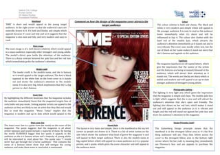 Salford City College
              Eccles Centre
              AS Media Studies
              Foundation Portfolio
                            Masthead                                    Comment on how the design of the magazine cover attracts the                                                  Colour
 ‘NME’ is short and would appeal to the young target                                         target audience                                                The colour scheme is bold and classic, The black and
 audience. In the right corner so that the audience’s eyes are                                                                                              white is very modern and simple which will appeal to
 naturally drawn to it. It’s bold and blocky and simple which                                                                                               the younger audience. It is easy to read so the audience
 appeals because it’s neat and tidy and so it suggests that the                                                                                             know immediately what it’s about and will be
 magazine is also neat and tidy, and very modern and easy to                                                                                                influenced to buy it. The colour also clashes with the
 read.                                                                                                                                                      bold red of the models hair, which attracts the
                                                                                                                                                            audience’s attention immediately as it stands out and is
                             Main image                                                                                                                     very vibrant. The cover uses mostly white text, but the
 The main image is of a well-known celebrity which would appeal
                                                                                                                                                            use of black on her name makes it stand out more that
 to a mass-audience, especially older teenagers and young adults.
                                                                                                                                                            she’s famous and appeals to the audience.
 The model's direct gaze holds the attention of the audience.
 There is a sharp contrast between her pale face and her red hair
 which immediately grabs the audience’s attention.                                                                                                                                Typefaces
                                                                                                                                                           The magazine typefaces are all capital letters, which
                                                                                                                                                           give the impression that the names of the artists
                                Model credit
                                                                                                                                                           and the features are being screamed/shouted at the
        The model credit is the models name, and she is famous                                                                                             audience, which will attract their attention as it
        so it would appeal to the target audience. The font is black                                                                                       stands out. The words are blocky yet sharp which is
        opposed to the white font on the front cover so it stands                                                                                          stylish and modern and will appeal to an up-to-date
        out and draws the audience’s attention to the models                                                                                               younger audience of teenagers-young adults.
        name. It is also very big, which emphasizes that she’s a big
        person i.e. she’s famous.
                                                                                                                                                                             Photography Lighting
                                                                                                                                                        The lighting is very light airy which gives the impression
                             Cover lines                                                                                                                that the magazine is simple and clean. The models pale face
By highlighting the different musicians that the magazine includes                                                                                      is light which suggests that she is nice and will attract the
the audience immediately know that the magazine targets fans of                                                                                         audience’s attention that she’s open and friendly. The
rock/indie and pop music. Listing popular artists can appeal to the                                                                                     lighting also shines on her red hair, which makes it stand
audience as they are likely to see an artist that they like and would                                                                                   out and will appeal to the audience as it is vibrant and
like to read the magazine. “Music Today” implies that the                                                                                               bright, and the red will stand out against her pale face and
magazine is modern and up to date which would appeal to the                                                                                             draw the audience’s attention to the magazine.
young adults.

                           Main cover line                                                                                                                                   Design Principles Used?
The main cover line is a quote from the model on the cover of the                                        House Style
magazine. The quote suggests that the magazine is all about              The layout is very basic and simple; there is the masthead in the top left       The Guttenberg Design principle means that the
artists opinions and would include a majority of them. By having         corner so people are drawn to it. There is a list of artist names on the         masthead is in the strongest fallow area so it’s the first
the world FLORENCE bigger that her quote it appeals to the               side which shows the audience what kind of genre the magazine is and             thing audiences will see. They then follow across the
audience as she is a famous artists and a majority of young adults
                                                                         will appeal to their target audience. There is also the models name in           cover to the strongest fallow area in the bottom right
will be interested to read about her. The quote says “I would
never had got through the x factor auditions.” This contains the         big, capital letters which will appeal to a mass audience as it is a popular     corner where the bar code is, meaning they immediately
name of a famous talent show that will intrigue the young                person, and a quote, which gives the cover character and will appeal to          see Florence’s face and are appeals to purchase the
audience and make them want to read what is mentioned.                   the audience more.                                                               magazine.
 