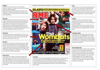 Masthead                                                                   Comment on how the design of the magazine cover attracts the target audience:                    Colour
Located in the top left corner, which is unlike most other                                                                                                                  The main colour scheme is red, yellow, black and white and
mainstream magazines. This creates quite an informal style, possibly                                                                                                        all of these colours contrast with each other effectively,
aimed at a younger demographic.                                                                                                                                             which allows certain information to stand out to the
Bright vibrant colour, with a bold, black and white border. This                                                                                                            reader.The fact that a wide variety of colours has been used
would be the first thing the reader would see, making it instantly                                                                                                          create quite an informal look, as the colours are very bright
recognisable. Also, this is the only text in the colour red, therefore                                                                                                      and playful, this would attract a younger demographic.
further emphasising it.


Main image                                                                                                                                                                  Typefaces
A long shot image of the featured band has been used as the main                                                                                                            The font used on the cover has been kept consistent
image, to clearly show each member. Direct mode of address, has                                                                                                             throughout, which is very bold and clear to read, this
also been used by the member in the middle, which may engage                                                                                                                creates quite a formal look, which would possibly appeal to
younger readers, it also implies that he is the lead member.                                                                                                                an older demographic.
The image is quite fun looking and the photograph does not look                                                                                                             However, within the main cover line, the word ‘the’ has
staged or posed in any way, this effectively conveys an informal                                                                                                            been positioned on a slant, which establishes an informal
look, this would appeal to a younger/teenage demographic, as these                                                                                                          look and links well to the photograph, which is also quite
are the type of people who would listen to this band.                                                                                                                       playful.



Model credit                                                                                                                                                                Photography Lighting
The model credit has been incorporated with the main cover line.                                                                                                            The lighting within main image is quite dark and muted,
This is likely because the band is quite well known and the magazine                                                                                                        which certain colours being highlighted on their clothes,
will want to emphasize this in order to attract fans of theirs and                                                                                                          which effectively contrasts with the text used. However, it
make it known that they are on the cover.                                                                                                                                   is clear the faces of the band members have illuminated to
                                                                                                                                                                            look brighter; this is to make it clear to the target audience
                                                                                                                                                                            who is on the cover, therefore effectively attracting people
Cover lines                                                                                                                                                                 interested in ‘The Wombats’.
The cover lines included on this cover all relate to an artist or band
for all different age demographics, therefore appealing to a wider
audience. There is also a cover line at the top of the page, which
mentions Glastonbury festival, and has been highlighted by a yellow                                                                                                         Design Principles Used?
background to contrast with the bold, black text. This specific cover
                                                                                                                                                                            The Guttenberg design principle has been applied to
line would definitely attract a lot of people as it is a very mainstream
                                                                                                                                                                            this front cover as the magazines masthead is
event, which lots of different people attend.
                                                                                                                                                                            positioned in the primary optical area, meaning it
                                                                                                                                                                            the first thing the reader will see, which makes the
Main cover line                                                                                                                                                             magazine instantly recognisable. The rule of thirds
The main cover line is located in the centre of the page and is a           House Style                                                                                     has been applied to this cover image as there is
vibrant yellow colour, which instantly stands out to the reader,            The majority of the text has been highlighted in a vibrant blue colour, contrasted with white   something going on in every section of the image
which again highlights the fact that this mainstream band are on the        text, this is because the main image is quite dark due to what the band members are             and there is no blank space, this makes the image
cover. Within the main cover line, the word ‘the’ has been coloured         wearing, therefore without it the text would be quite difficult to understand. This element     exciting and eye catching.
white, whereas ‘Wombats’ is an eye-catching yellow, which instantly         has also been added to emphasise other bands that have been featured within the
creates a contrast. The font used is clear and bold, this again is quite    magazine, this would attract people who are interested in them therefore attracting a
eye-catching.                                                               wider audience.
 