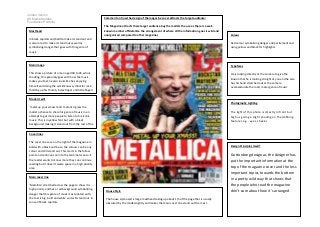 Jordan Vernon
AS Media Studies
Foundation Portfolio
Masthead

Comment on how the design of the magazine cover attracts the target audience:
The Magazine attracts there target audience buy the models the use as there is a wellknown member of Metallica the arrangement of where all the information goes is wild and
unorganised compared to other magazines

Colour

In block capitals and bold to make it stand out and
is also in red to make it stand out as well as
symbolising danger that goes with this genre of
music

Red colour symbolising danger and excitement and
using yellow and black for highlights.

Main image

Typefaces

This show a picture of a man aged 30 to 45 who is
shouting, this generaly goes with how the music
makes you feel, he also looks like hes enjoying
himself and doing the world know symbol for rock
(holding up his thumb, index finger and little finger)

He is looking directly at the camera to give the
illusion that he is looking straight at you and he also
has his hand stretched out at the camera
overexadurate the rock/ metal genre of music

Model credit
Photography Lighting
‘metal up your xmass!’and ‘metalica’ gives the
model a chance to share his genre of music in an
attempt to get more people to listen to his iconic
music. This is in yellow font but with a black
background making it stand out from the rest of the
magazine.

The light of this photo is directly in front but
high us giving a slight shading on the defining
features e.g., eyes, cheeks

Cover lines
The cover lines are on the right of the magazine in
bold with a black outline so the colours can be any
colour and still stand out. This starts in the fallow
point and continues on into the terminal area so if
the reader wants to know more they can continue
reading but it doesn’t waste space in a high priority
area

Design Principles Used?

Main cover line
‘Metallica’ stretched across the page to show it is
high priority and has a red background symbolising
danger that this genre of music is associated with,
the text is big, bold and white so it will stand out in
san serif block capitals.

House Style
The house style used is large masthead taking up about 1/5 of the page that is usually
obscured by the model slightly and makes the main cover line stand out the most.

Guttonbreg design as the designer has
put the important information at the
top of the magazine cover and the less
important topics towards the bottom
in a pretty wild way that shows that
the people who read the magazine
don’t care about how it’s arranged

 