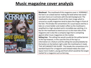 Music magazine cover analysis Masthead-  The masthead of this magazine cover is ‘KERRANG!’, the text is on a black banner making the bold white text stand out even more as it contrasts with the dark background. The masthead is also placed in front of the main image which is unusual as usually magazines tend to place the image in front of the text. This breaks the conventions of a usual layout and has a take on a more bolder and modern effect as the masthead is amplified to a high standard and is incredibly eye catching. It is key for the masthead to stand out as it is the main title of the magazine and is also the a company logo that is competing against other music magazines on the market.  Selling Line-  The selling line would usually be the yellow banner at the top however, in this case the line at the top is a information on a feature and the selling line would probably be the button on the bottom right under the masthead as it reads ‘THE UK’S BIGGEST GIG GUIDE’. This breaks the conventions of a standard layout for a magazine and instead makes the cover layout more modern, young and fresh which would be the target market for a magazine such as Kerrang.  