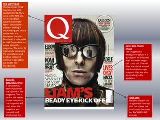 THE MASTHEAD
The Masthead for Q
magazine is a bold
capital letter Q. They
use a white font and
have a red block
square around the
letter. This has the
effect of making it
outstanding and clearly
noticeable. It is
important that the
Masthead is noticeable
so that the readers are
aware about the
magazine. The letter Q
is simplistic enhancing
it’s importance and
exciting. coloured
white so it can stand
out on the red
background.

Barcodedate/issue/price
A barcode has
been included at
the bottom of the
magazine. This is
so that the reader
knows how much
the magazine will
cost, when the
magazine was
released, and
which issue it is.

Cover Line / Main
image
The magazine is
white/silver colour it is
quite plain so the cover
lines and main image
can stand out. The sell
lines are placed around
the domination cover
image so they are also
dominating to the
audience.

Shot used
The shot used in this
magazine is close up
shot this shows the
musician in the cover
has BACKGROUND
attitude.

 
