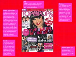 Puff
Engaging with the readers by including
quizzes, this shows the magazine is
interacting with teenagers making them
want to read the magazine.

Images/ colour scheme
The pink is a key colour
throughout the magazine as
it has been used on the cover
also, and is extremely
feminine. Images- Lots of
images are used on the page,
mainly of fashionable clothes,
and pop artists which
immediately suggests that
this magazine is aimed at a
younger audience (girls) as
they tend to be entertained
via imagery. Having an image
of Jessie J in a medium close
of her smiling and making
eye contact with the
audiences this gives a
positive friendly atmosphere.

Barcode
The barcode is placed
at the bottom of the
magazine, so it is out
of the way, and not the
main focus point of the
magazine. It shows the
date and issue number
of the magazine for the
reader to easily
identify each issue.

Masthead
The masthead is written
in an extremely girly,
bubbly font, with the ‘S’of
the ‘Pops’ exaggerated
and uses swirls. This
suggests that the target
audience is quite young,
The masthead ‘Top of the
Pops’ is glittery and shiny
going across the
magazine; this instantly
attracts the readers.

Mode of Address- The
mode of address is
extremely cheesy,
informal and colloquial
something that teenagers
would like.

 