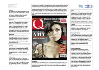 Salford City College
                                                          Comment on how the design of the magazine cover attracts the target audience:I think this
Eccles Centre
AS Media Studies                                          is mainly for the young adults and women because they always look for the latest trends
Foundation Portfolio                                      which shows in this magazine of Amy Winehouse who is a popular celebrity, to represent a
                                                          sexy and rebellious look kind of woman and inspire other people to be like her. Another
 Masthead
                                                          target audience can be for men as well because of the seductive look the model is doing     Colour
 The masthead in this magazine identifies the ‘Q’ at
                                                          and we can tell this by the famous artists at the left side mentioned and the majority of   The main colour of this magazine seems to be white,
 the top left corner with a bold font. This is situated
                                                          them artists have a rap, hip hop genre type of music in which men would mostly like to      orange and red. The orange colour represents a wild
 firmly at the left corner and zoomed very big for
                                                          listen to.                                                                                  kind of atmosphere relating this to the artist in the
 the reader to recognise the selling line of the
                                                                                                                                                      magazine. The white colour is made to support the
 magazine as the Q magazine is popular.
                                                                                                                                                      orange colour and is used to stand out. The red
                                                                                                                                                      colour seems to stand out as well as it’s the main
 Main image                                                                                                                                           colour of the brand of the magazine.These main
 The main image is instantly recognisable as it’s the                                                                                                 colours emphasises the target audiences for women
 main focus of the magazine and used a medium                                                                                                         and men.
 close-up shot on the model and also uses the
                                                                                                                                                      Typefaces
 direct made address to draw the reader in with the
                                                                                                                                                      It suggests that its formal as none of the writings or
 image of a seductive and sexy look. The image is
                                                                                                                                                      image are curved. This magazine reveals the target
 also stereotypical in a provocative way, many
                                                                                                                                                      audience: For young adults and above. They only
 readers may have different opinions as it shows
                                                                                                                                                      use this colour to blend in with the model.
 how gorgeous the model is and many people might
 feel discouraged or envious after seeing the image.
                                                                                                                                                      Photography Lighting
 Model credit                                                                                                                                         The lighting is vibrant high key making this a vintage
 This relates to the image and people’s opinions                                                                                                      look, this contrasts with a bright vibrant red to make
 becoming more prominent. The word ‘one year on’                                                                                                      it a seductive and provocative image. Especially the
 is used to emphasise to the reader and praise the                                                                                                    strap of her clothes falling out of her shoulder which
 model. The word ‘tribute’ is more emphasised on                                                                                                      stands out a lot. Also the image is edited by
 the spreading on each of the letter with a bright                                                                                                    removing blemishes and freckles that we can spot
 white colour at the top.                                                                                                                             also her skin is white which implies to gain
                                                                                                                                                      popularity for the model and as well as the
                                                                                                                                                      magazine.
 Coverlines
 The cover lines features the contents of the pages
 inside and again for readers to buy the magazine                                                                                                     Design Principles Used?
 there are many other competitors whose target is                                                                                                     At the primary optical area it has made the
 also for many people to buy their magazines. The                                                                                                     masthead to be at the top left of the magazine
 Q magazine does this to be on the top selling                                                                                                        where also the model of the magazine slightly
 points.                                                                                                                                              covers this as she is the main issue of the magazine
                                                                                                                                                      and how he model is trying to contact with the
                                                                                                                                                      reader or fan to make them feel close to her. At the
 Main cover line
                                                                                                                                                      terminal area it is made to focus on the cover lines
 The main cover line is written in a larger scale
                                                                                                                                                      and also the other artists included in the magazine
 rather than the rest of the cover lines. Although in
                                                                                                                                                      where other fans might be interested in. This front
 this magazine it doesn’t isn’t as big as the main        House Style                                                                                 cover also uses an informal balance as the left side
 focus is the main image of the magazine. ‘One year       The magazine has a very formal language of the information on each of the words on the      of the front cover seems to have few text but is
 on’ shows that this cover line is more important         cover. The writings are in capital and stand out constant and bright. The image and text    made to be big whereas the right side of the front
 than the rest as it a tribute to the past celebrity.     creates contrast to stand out of each of the colours we can see which again suggests a      cover shows to have smaller text but more cover
                                                          formal layout style.                                                                        lines at the side.
 