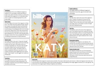 Masthead –
The Masthead of this issue of Billboard magazine is
different to its usual design of white with blocks of
bright colour within the letters however to continue the
house style of the magazine it is in a soft white colour
and in a smaller size emphasizing Katy Perry as the
cover model.
Main Image –
The main image on the cover of this magazine is of Katy
Perry. The image shows Katy walking through a Heaven
like meadow surrounded with flowers and butterflies
making it look beautifully picturesque. She has a very
natural looking in the photograph with her hair let down
and minimal makeup with a loose nude coloured dress.
All of the information above gives a sense of her music
genre being pop rock. The cover is also quite girly which
also gives a sense of her music as people often refer to it
as bubble gum pop because of its girly sweetness.
Model Credit The model credit on this cover is “Katy see’s the light”
The word Katy is written larger than the rest of the text
however her last name is not written as she is an
instantly recognisable star. The words “Sees the light”
are written smaller than her name the draws the
attention to Katy one again. The Model credit on a
whole complements the picture very well as it is set
outdoors and looks natural suggesting she has natural
talent. “Sees the light” can also suggest her troubles are
finished with.

Coverlines This magazine has no coverlines other than a small
description of Katy Perry’s latest achievements. This
once again emphasises how proud billboard magazine is
that Katy is on the cover.

Target audience –
The target audience of billboard magazine is
mainstream music fans, ages 16-25, both male
and female.
Colour –
The main colour used on the cover of this magazine is
white. This gives connotations of purity and new
beginnings which continues the idea of concurring
troubles. There are also some uses of warm yellow, pink
and orange colours on the flowers as well as the light
blue sky and high green grass.
Type face The typefaces used on the cover of this magazine all
vary in size however they are all in bold sans serif style
fonts and all typed in white. An unusual thing about this
cover is that the Model credit is typed larger than the
Masthead which once again emphasises that it is Katy
Perry on the cover.
Photography Lighting The lighting on this magazine is very high key. This
continues the connotations of purity and shows warmth
as in this case it may represent the sun which once again
represents nature and a new day.
Design principles used This magazine continues the use of the Guttenberg
design principle and the rule of thirds as all of the text is
away from Katy’s face and all of the important
information is within the primary optical area and the
strong fallow area.
House style The house style of this magazine is natural scenes and white. The creates a feel of purity and innocence. Unlike rock magazine covers that come
across very dull in the stereotypical colours like red, black and white. Even the lighting on the image suggests innocence as it is very high key. The
whole style of the magazine gives feelings of happiness and childhood.

 