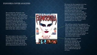 FANGORIA COVER ANALYSIS
The masthead for ‘Fangoria’, like
Empire, links with the main image.
The font is written in red, linking with
her red lips and eyes. The font itself is
written in a Dracula-like fashion, and
demonstrates the fact that the
magazine is aimed particularly at
horror enthusiasts. The masthead is
placed over the main image, making it
one of the most bold and eye catching
parts of the cover, which is similar to
some of the older editions of Empire.
The main image on the cover of this
magazine features the villain from the
movie ‘Black Swan’. Her red eyes give
the character a devilish feel along
with her very pale skin. The blank
expression on her face indicates that
she is almost proud of her evil side. T
The layout for this magazine cover has
been designed to draw most of the
audience’s attention to the middle
section of the cover. The left hand third
and right hand third have less
information which makes the page
appear less cluttered and more orderly,
and also emphasises the fact that the
two main parts of this magazine are the
masthead and the images (this means
the ones added to the bottom as well),
making this cover very visual.
The sell lines used for this magazine are
fairly simple and basic, allowing most of the
readers attention to be drawn to the main
image. They each name a different horror
film or celebrity involved with the horror
genre which has been done to create
excitement among horror enthusiasts, as
they will instantly recognise and be
interested in these names.
The colour scheme used runs
around the character’s
makeup, for example the red
eyes and lips link with the
masthead and the film title
‘Black Swan’. In addition to
this, the makeup used on her
eyes is reflected through the
sell lines.
 