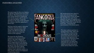 FANGORIA ANALYSIS
The main image for this cover displays
the ghostly antagonist from the movie
‘Insidious’. The characters eyes have
been mostly blacked out displaying
how she has no soul, and her skin is
very pale and lifeless. Using this
character as the main image will scare
the audience, therefore appealing to
horror fans.
The masthead has been shown in
white and red linking with the
alternating colours of the sell lines.
The ‘fang’ like font used clearly
indicates the genre of magazine as it
has sharp edges, along with the name
‘Fangoria’ itself which sounds like the
word ‘gore’ , continuing this
representation of the horror genre.
Sell lines used are again to advertise
celebrities and new movies which
have been released as these will
quickly and effectively allow the
reader to know more about the
content of the magazine.
The layout for this Fangoria
magazine cover shares a similar
layout to the other addition of
Fangoria. There is a collection of
movie images placed at the bottom,
and the main image is featuring the
antagonist from the featured movie.
The name of the film is placed
underneath the character’s face
making a clear indication where it is
from and the sell lines are displayed
in alternating colours.
The colour scheme used here is
predominantly black, white and
red. These three colours being
used together all link with the
movie being about possession, as
the white used represents the
innocence of the characters prior
to the possession, the black
represents the evil which goes
alongside the good and the red
indicates the gore and shocks
which will be within the movie.
 