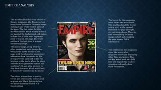 EMPIRE ANALYSIS
The masthead for this older edition of
Empire magazine, like Fangoria, has
been placed in front of the main image,
making it one of the boldest parts of
the page. The font colour for this
masthead is red which makes it stand
out against the background and makes
it clear that it’s the most important
piece of text on the page. The white
outline of the text gives it a more
interesting design.
This main image, along with the
other magazine’s main images has
been placed in the middle of the
page, with the character using direct
address to draw the reader in. His
orangey-brown eyes link to the role
he plays in the movie where he plays
someone who appears to human but
really isn’t. It also adds mystery to
this dark character which would add
to the reader’s interest in the movie.
The sell lines on this magazine
cover like many other
magazine covers are displaying
other films and actors. They
use key words such as a bold
film title to grab the readers
attention and easily show
them the content.
The layout for this magazine
cover shows two main texts
(the masthead and the feature
article text) at the top and
bottom of the page in bright,
eye catching colours. There is
text surrounding the main
image on both sides making
the page appear full of
information.
The colour scheme here is mainly
brown and other earthy colours such
as green and black, linking to how
the movie is mainly filmed in a
forest setting.
 