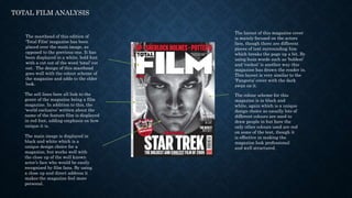 TOTAL FILM ANALYSIS
The masthead of this edition of
‘Total Film’ magazine has been
placed over the main image, as
opposed to the previous one. It has
been displayed in a white, bold font
with a cut out of the word ‘total’ cut
out. The design of this masthead
goes well with the colour scheme of
the magazine and adds to the older
look.
The sell lines here all link to the
genre of the magazine being a film
magazine. In addition to this, the
‘world exclusive’ written about the
name of the feature film is displayed
in red font, adding emphasis on how
unique it is.
The colour scheme for this
magazine is in black and
white, again which is a unique
design choice as usually lots of
different colours are used to
draw people in but here the
only other colours used are red
on some of the text, though it
is effective in making the
magazine look professional
and well structured.
The main image is displayed in
black and white which is a
unique design choice for a
magazine, but works well with
the close up of the well known
actor’s face who would be easily
recognised by film fans. By using
a close up and direct address it
makes the magazine feel more
personal.
The layout of this magazine cover
is mainly focused on the actors
face, though there are different
pieces of text surrounding him
which breaks the page up a bit. By
using buzz words such as ‘boldest’
and ‘coolest’ is another way this
magazine has drawn the reader in.
This layout is very similar to the
‘Fangoria’ cover with the dark
swan on it.
 