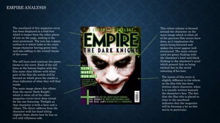 EMPIRE ANALYSIS
The masthead of this magazine cover
has been displayed in a bold font
which is larger than the other pieces
of text on the page, making it the
most prominent. The text has a green
outline to it which links to the main
image character having green hair,
and also adding to the overall theme
of the cover.
The sell lines used continue the green
theme to the cover. Each of the sell
lines at the bottom begins with the
film name then follows with what
part of the film the article will be
focused on which gives the reader a
clear indication of what they will find
inside.
The main image shows the villain
from the movie ‘Dark Knight’,
which is what all of the other
magazine covers have done except
for the one featuring Twilight as
that character is both a hero and a
villain. The direct address from the
character with his head tilting
slightly down shows how he has an
evil and villainous side.
This colour scheme is focused
around the character on the
main image which is what all
of the previous film covers have
done, as it emphasises the
movie being featured and
makes the cover appear well
structured. The main colours
used are green (linking with
the character’s hair) and black
(linking to the character’s eyes)
which present him as being
twisted due to the weird
colouring of his hair.
The layout of this cover is
slightly different to the others
as the film title has been
written above character, when
it is usually written beneath
the character’s face. The fact
that the film title is placed so
close to the masthead
indicates that the magazine
will be focusing a lot on this
movie in particular.
 