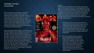 The main image on this magazine cover features a
hellish looking character positioned in the centre of
the page, which is used to grab the audience’s
attention. The red colouring makes it appear bold,
and links with the connotations that hell is full of
fire. The two wooden circles in his head add to the
fear factor which comes with this magazine as it is
quite a gruesome accessory, and would therefore
make the audience interested to find out more about
the movie. The use of direct address from the
character is an effective way of drawing the
audience in. This character is also featured on the
film poster for the movie which creates a symbiotic
link between the two texts.
The masthead is ever changing on Empire in
order to keep the audience interested and
entertained. The masthead also links with the
main image of the devilish character, as the text
is flaming red. This continues the red colour
scheme which is featured, making the cover look
organised and well arranged. The fire coming off
the text captures the reader’s attention as it is a
unique choice and is well edited onto the text
making it look highly realistic, therefore showing
the magazines professional side.
Sell lines are used to entice and interest the
reader further by showing them what else will
be featured inside the magazine. The use of
exclamation points makes the sell lines look
more exciting, therefore generating more
interest, and the white writing used makes the
text stand out and easily readable against the
background.
The colour scheme for this magazine
cover is prominently black and red,
linking with the feature article being
on the movie ‘Hellboy’, as these colours
reflect the colours of hell. The text has
been written in a white font in order to
allow it to be easily red and visible
among the other colours. Overall this
colour scheme has been effective in
displaying the information and looking
well presented.
Layout:
The character is positioned in front of the masthead in
order to draw more attention to it and emphasise the fact
that he is an important character in the movie. Most of the
sell lines are placed on the left hand side which makes the
magazine cover look less busy and well structured. The
magazine’s website, issue date and price are all shown
around the masthead which prevents the audience’s
attention from being distracted from the image, and adds to
the organised structure.
EMPIRE COVER
ANALYSIS
 