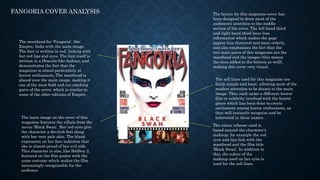 FANGORIA COVER ANALYSIS
The masthead for ‘Fangoria’, like
Empire, links with the main image.
The font is written in red, linking with
her red lips and eyes. The font itself is
written in a Dracula-like fashion, and
demonstrates the fact that the
magazine is aimed particularly at
horror enthusiasts. The masthead is
placed over the main image, making it
one of the most bold and eye catching
parts of the cover, which is similar to
some of the older editions of Empire.
The main image on the cover of this
magazine features the villain from the
movie ‘Black Swan’. Her red eyes give
the character a devilish feel along
with her very pale skin. The blank
expression on her face indicates that
she is almost proud of her evil side.
This character is also, like Hellboy 2,
featured on the film poster with the
same costume which makes the film
increasingly recognisable for the
audience.
The layout for this magazine cover has
been designed to draw most of the
audience’s attention to the middle
section of the cover. The left hand third
and right hand third have less
information which makes the page
appear less cluttered and more orderly,
and also emphasises the fact that the
two main parts of this magazine are the
masthead and the images (this means
the ones added to the bottom as well),
making this cover very visual.
The sell lines used for this magazine are
fairly simple and basic, allowing most of the
readers attention to be drawn to the main
image. They each name a different horror
film or celebrity involved with the horror
genre which has been done to create
excitement among horror enthusiasts, as
they will instantly recognise and be
interested in these names.
The colour scheme used is
based around the character’s
makeup, for example the red
eyes and lips link with the
masthead and the film title
‘Black Swan’. In addition to
this, the colour of the
makeup used on her eyes is
used for the sell lines.
 