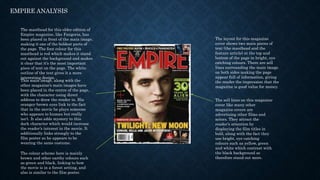 EMPIRE ANALYSIS
The masthead for this older edition of
Empire magazine, like Fangoria, has
been placed in front of the main image,
making it one of the boldest parts of
the page. The font colour for this
masthead is red which makes it stand
out against the background and makes
it clear that it’s the most important
piece of text on the page. The white
outline of the text gives it a more
interesting design.
This main image, along with the
other magazine’s main images have
been placed in the centre of the page,
with the character using direct
address to draw the reader in. His
orangey-brown eyes link to the fact
that in the movie he plays someone
who appears to human but really
isn’t. It also adds mystery to this
dark character which would increase
the reader’s interest in the movie. It
additionally links strongly to the
film poster as he appears to be
wearing the same costume.
The sell lines on this magazine
cover like many other
magazine covers are
advertising other films and
actors. They attract the
reader’s attention by
displaying the film titles in
bold, along with the fact they
use bright, eye catching
colours such as yellow, green
and white which contrast with
the black background so
therefore stand out more.
The layout for this magazine
cover shows two main pieces of
text (the masthead and the
feature article) at the top and
bottom of the page in bright, eye
catching colours. There are sell
lines surrounding the main image
on both sides making the page
appear full of information, giving
the reader the impression that the
magazine is good value for money.
The colour scheme here is mainly
brown and other earthy colours such
as green and black, linking to how
the movie is in a forest setting, and
also is similar to the film poster.
 