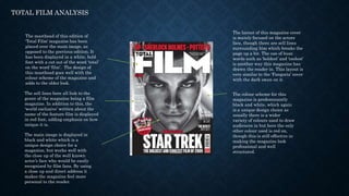 TOTAL FILM ANALYSIS
The masthead of this edition of
‘Total Film’ magazine has been
placed over the main image, as
opposed to the previous edition. It
has been displayed in a white, bold
font with a cut out of the word ‘total’
on the word ‘film’. The design of
this masthead goes well with the
colour scheme of the magazine and
adds to the older look.
The sell lines here all link to the
genre of the magazine being a film
magazine. In addition to this, the
‘world exclusive’ written about the
name of the feature film is displayed
in red font, adding emphasis on how
unique it is.
The colour scheme for this
magazine is predominantly
black and white, which again
is a unique design choice as
usually there is a wider
variety of colours used to draw
audiences in but here the only
other colour used is red on,
though this is still effective in
making the magazine look
professional and well
structured.
The main image is displayed in
black and white which is a
unique design choice for a
magazine, but works well with
the close up of the well known
actor’s face who would be easily
recognised by film fans. By using
a close up and direct address it
makes the magazine feel more
personal to the reader.
The layout of this magazine cover
is mainly focused on the actors
face, though there are sell lines
surrounding him which breaks the
page up a bit. The use of buzz
words such as ‘boldest’ and ‘coolest’
is another way this magazine has
drawn the reader in. This layout is
very similar to the ‘Fangoria’ cover
with the dark swan on it.
 