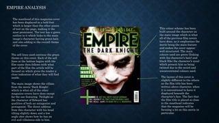 EMPIRE ANALYSIS
The masthead of this magazine cover
has been displayed in a bold font
which is larger than the other pieces
of text on the page, making it the
most prominent. The text has a green
outline to it which links to the main
image’s character having green hair,
and also adding to the overall theme
of the cover.
The sell lines used continue the green
theme on this cover. Each of the sell
lines at the bottom begins with the
film name then follows with what
part of the film the article will be
focused on which gives the reader a
clear indication of what they will find
inside.
The main image shows the villain
from the movie ‘Dark Knight’,
which is what all of the other
magazine covers have done except
for the one featuring Twilight as
the character of Edward has
qualities of both an antagonist and
protagonist. The direct address
from this character with his head
tilting slightly down and a low
angle shot shows how he has an
evil and villainous side to him.
This colour scheme has been
built around the character on
the main image which is what
all of the previous film covers
have done, as it emphasises the
movie being the main feature
and makes the cover appear
well structured. The main
colours used are green (linking
with the character’s hair) and
black (like the character’s eyes)
which present him as being
twisted due to the weird and
unconventional colours used.
The layout of this cover is
slightly different to the others
as the film title has been
written above character, when
it is conventional to have it
displayed beneath the
character’s face. The fact that
the film title is placed so close
to the masthead indicates
that the magazine will be
focusing a lot on this movie in
particular.
 