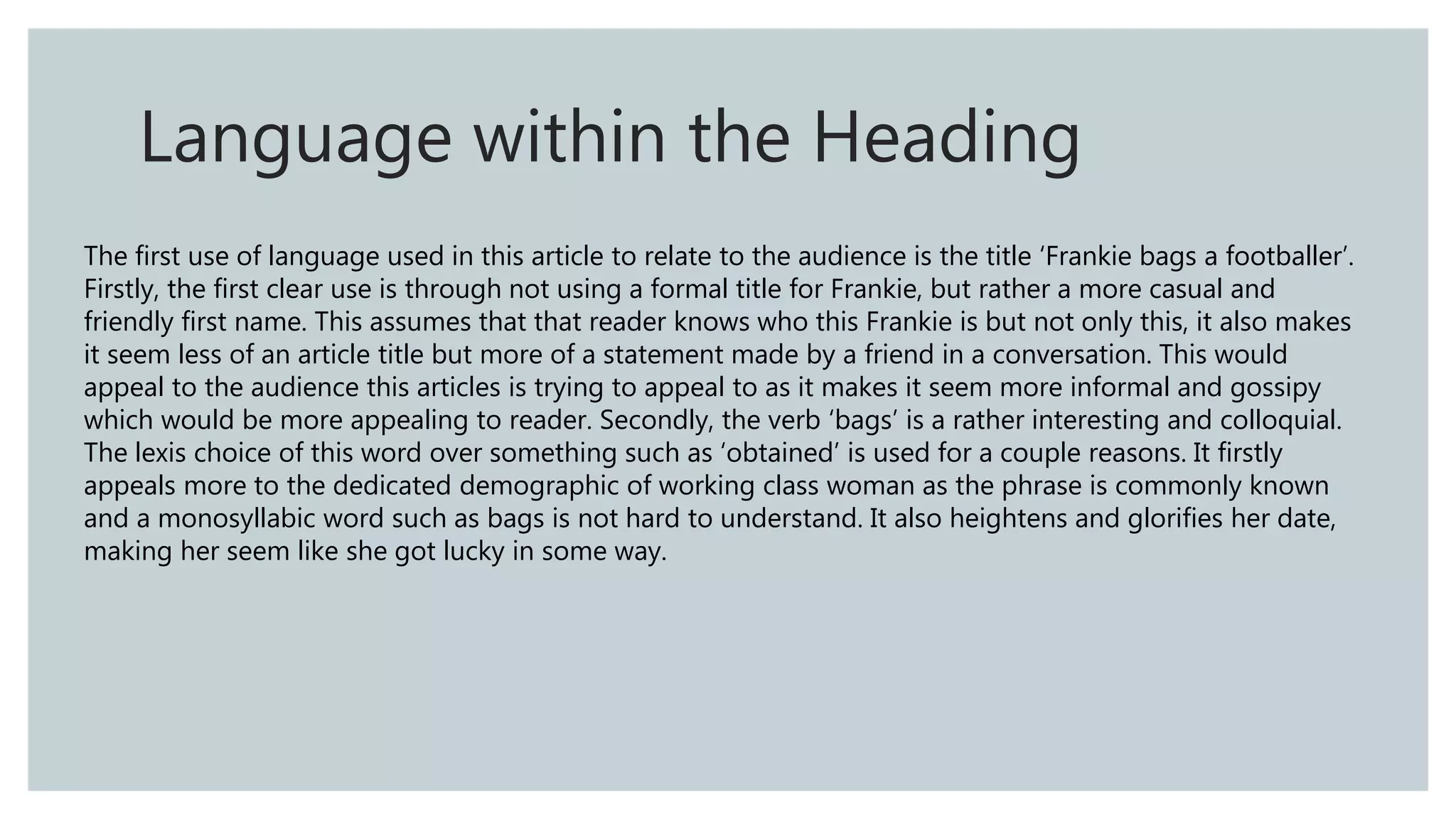 The first use of language used in this article to relate to the audience is the title ‘Frankie bags a footballer’.
Firstly, the first clear use is through not using a formal title for Frankie, but rather a more casual and
friendly first name. This assumes that that reader knows who this Frankie is but not only this, it also makes
it seem less of an article title but more of a statement made by a friend in a conversation. This would
appeal to the audience this articles is trying to appeal to as it makes it seem more informal and gossipy
which would be more appealing to reader. Secondly, the verb ‘bags’ is a rather interesting and colloquial.
The lexis choice of this word over something such as ‘obtained’ is used for a couple reasons. It firstly
appeals more to the dedicated demographic of working class woman as the phrase is commonly known
and a monosyllabic word such as bags is not hard to understand. It also heightens and glorifies her date,
making her seem like she got lucky in some way.
Language within the Heading
 