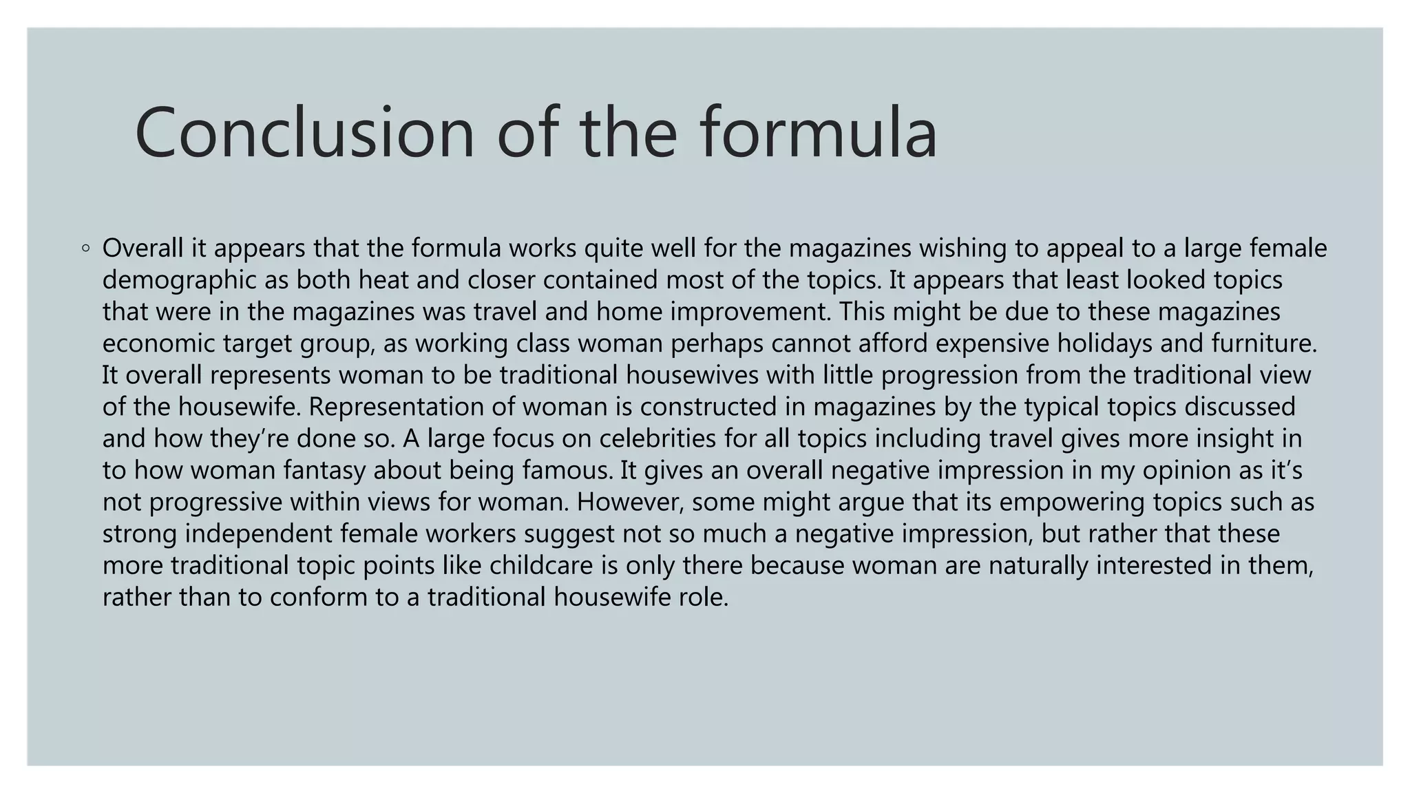 ◦ Overall it appears that the formula works quite well for the magazines wishing to appeal to a large female
demographic as both heat and closer contained most of the topics. It appears that least looked topics
that were in the magazines was travel and home improvement. This might be due to these magazines
economic target group, as working class woman perhaps cannot afford expensive holidays and furniture.
It overall represents woman to be traditional housewives with little progression from the traditional view
of the housewife. Representation of woman is constructed in magazines by the typical topics discussed
and how they’re done so. A large focus on celebrities for all topics including travel gives more insight in
to how woman fantasy about being famous. It gives an overall negative impression in my opinion as it’s
not progressive within views for woman. However, some might argue that its empowering topics such as
strong independent female workers suggest not so much a negative impression, but rather that these
more traditional topic points like childcare is only there because woman are naturally interested in them,
rather than to conform to a traditional housewife role.
Conclusion of the formula
 