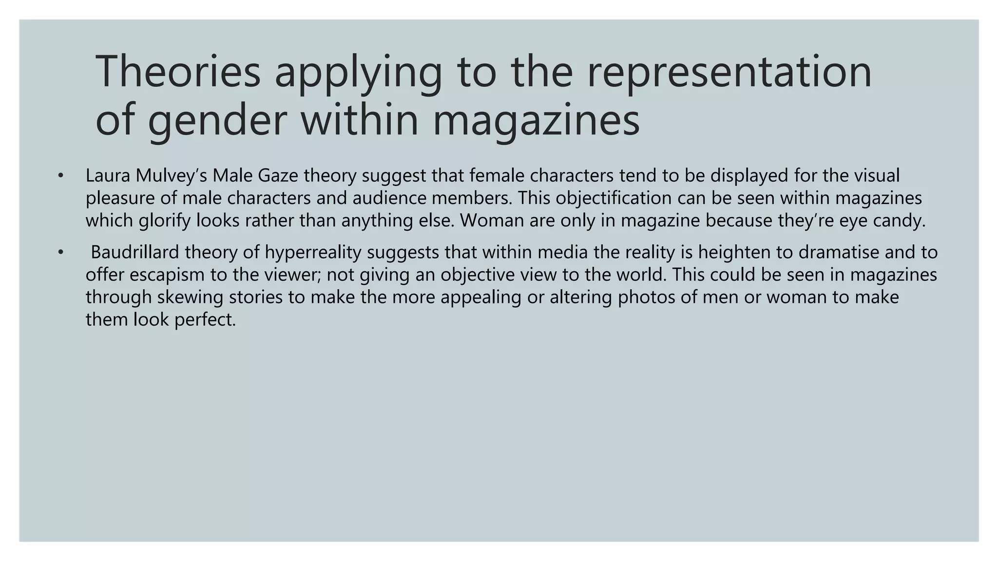 • Laura Mulvey’s Male Gaze theory suggest that female characters tend to be displayed for the visual
pleasure of male characters and audience members. This objectification can be seen within magazines
which glorify looks rather than anything else. Woman are only in magazine because they’re eye candy.
• Baudrillard theory of hyperreality suggests that within media the reality is heighten to dramatise and to
offer escapism to the viewer; not giving an objective view to the world. This could be seen in magazines
through skewing stories to make the more appealing or altering photos of men or woman to make
them look perfect.
Theories applying to the representation
of gender within magazines
 