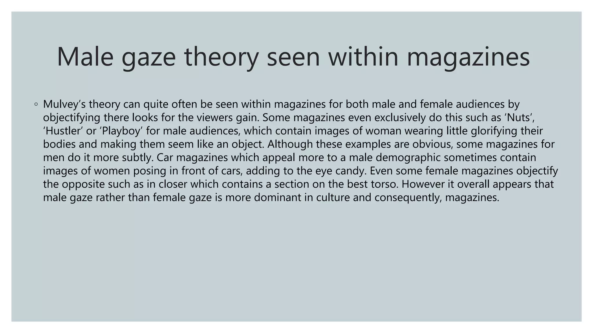 ◦ Mulvey’s theory can quite often be seen within magazines for both male and female audiences by
objectifying there looks for the viewers gain. Some magazines even exclusively do this such as ‘Nuts’,
‘Hustler’ or ‘Playboy’ for male audiences, which contain images of woman wearing little glorifying their
bodies and making them seem like an object. Although these examples are obvious, some magazines for
men do it more subtly. Car magazines which appeal more to a male demographic sometimes contain
images of women posing in front of cars, adding to the eye candy. Even some female magazines objectify
the opposite such as in closer which contains a section on the best torso. However it overall appears that
male gaze rather than female gaze is more dominant in culture and consequently, magazines.
Male gaze theory seen within magazines
 
