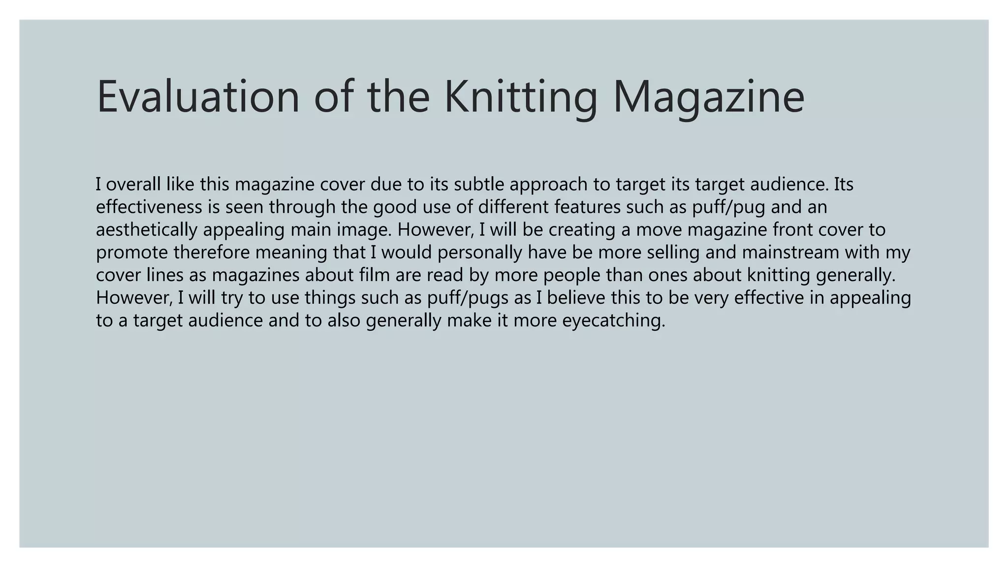 Evaluation of the Knitting Magazine
I overall like this magazine cover due to its subtle approach to target its target audience. Its
effectiveness is seen through the good use of different features such as puff/pug and an
aesthetically appealing main image. However, I will be creating a move magazine front cover to
promote therefore meaning that I would personally have be more selling and mainstream with my
cover lines as magazines about film are read by more people than ones about knitting generally.
However, I will try to use things such as puff/pugs as I believe this to be very effective in appealing
to a target audience and to also generally make it more eyecatching.
 