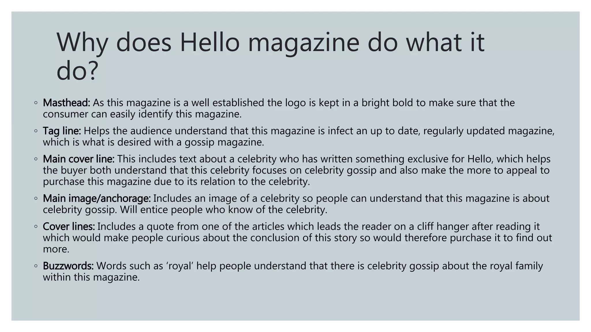 ◦ Masthead: As this magazine is a well established the logo is kept in a bright bold to make sure that the
consumer can easily identify this magazine.
◦ Tag line: Helps the audience understand that this magazine is infect an up to date, regularly updated magazine,
which is what is desired with a gossip magazine.
◦ Main cover line: This includes text about a celebrity who has written something exclusive for Hello, which helps
the buyer both understand that this celebrity focuses on celebrity gossip and also make the more to appeal to
purchase this magazine due to its relation to the celebrity.
◦ Main image/anchorage: Includes an image of a celebrity so people can understand that this magazine is about
celebrity gossip. Will entice people who know of the celebrity.
◦ Cover lines: Includes a quote from one of the articles which leads the reader on a cliff hanger after reading it
which would make people curious about the conclusion of this story so would therefore purchase it to find out
more.
◦ Buzzwords: Words such as ‘royal’ help people understand that there is celebrity gossip about the royal family
within this magazine.
Why does Hello magazine do what it
do?
 