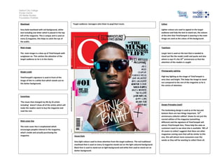 Salford City College
Eccles Centre
AS Media Studies
Foundation Portfolio
Masthead
Very bold masthead with red background, white
text including one letter which is placed in the top
left of the magazine. This is unique and is used on
every Q magazine, this helps to catch the eye of
the public.
Main image
The main image is a close up of TinieTempah with
sunglasses on. This catches the attention of the
target audience as he is in the charts.
Model credit
TinieTempah’s signature is used in front of the
image of him in a white font which stands out on
the darker background.
Coverlines
‘The music that changed my life by 25 artists
including’ doesn’t show all of the artists which will
make the readers want to buy the magazine and
read the rest.
Main cover line
The main cover line is emphasised which
encourages peoples interest in the magazine,
what’s inside and actually purchasing the
magazine.
Colour
Lighter colours are used to appeal to the target
audience and help the text to stand out, the colours
of the shirt that TinieTempah is wearing in the main
image are used as the colour of the background.
Typefaces
Larger text is used on the text that is needed to
stand out like the model credit and quote and also
where is says it’s the 25th
anniversary so that the
attention of the readers is caught
Photography Lighting
High key lighting as the image of TinieTempah is
very clear and bright. This helps the image to stand
out compared to the rest of the magazine so he is
the centre of attention.
Design Principles Used?
The Guttenberg design is used as at the top and
bottom there are two things important. ‘25th
anniversary collector edition’ shows its not just the
normal edition of the magazine (something
different) and the signature of TinieTempah will
attract TinieTempah fans. These help the sales as
customers want to see what else is available. ‘#01 of
25 covers to collect’ suggests that there are other
magazines coming soon that will be similar to this
one, this will attract more consumers over the
weeks as they will be wanting to collect them all.
House Style
Very light colours used to draw attention from the target audience. The red traditional
masthead that is used on every Q magazine stands out on the light coloured background.
Black font is used to stand out on light background and white font used to stand out on
darker background.
Target audience: teenagers who listen to pop/chart music.
 