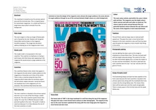 Salford City College
Eccles Centre
AS Media Studies
Foundation Portfolio
Masthead
The masthead is located across the primary optical
area and the terminal area. This is a typical layout
for mainstream magazines. It is a bold serif font in a
bright blue colour which contrasts from the
background.
Main image
The main image is a close up image of Kanye west
and is framed by the text. Readers will recognise
Kanye West and be drawn to the magazine
therefore buying it. The image also has direct
address drawing you to the magazine even more.
Model credit
The model credit is incorporated in the main
coverline. This could be to emphasize on having a
well-known artist like Kanye west appearing in the
magazine this would attract a large audience to the
magazine.
Coverlines
The coverlines feature other artists that appear in
the magazine this will attract a wide audience to the
magazine as it branches out to fans of the artists.
There is also a coverline along the top of the
magazine which states about an exclusive report
this will attract readers because I cannot be found
out anywhere but in this magazine as it’s an
exclusive. The coverlines help frame the main
image.
Main cover line
The main coverline is situated in the primary optical
area this is so it is one of the first things a reader
would see. The main coverline quotes Kanye west
saying ‘he is rap’ this is effective because it adds
personal quality to the cover. The quote is made to
stand out because it is in blue whereas the rest of
the main coverline is in pink.
Colour
The main colour scheme used within the cover is black,
pink and blue. The magazine uses the bright colours
which contrast well with each other to stand out. The
colours used are quite unusual because they are
generally feminine colours whereas the rap culture and
the cover of this magazine is more male dominated.
Typefaces
The serif fonts used are large, easy to read and well-
spaced out. This gives the cover a more formal look.
However in the main coverline a sans serif font has been
used this gives the magazine a more smooth look fitting
to the genre.
Photography Lighting
Low key lighting has been used on this image to
emphasize on Kanye Wests face. This also contrasts well
with the bright coloured writing. The centre of his face
has been illuminated slightly this is to draw the reader to
his eyes and feel intimidated. This links in well with the
main coverline were he says ‘I am rap’ and also with the
genre of music.
Design Principles Used?
The Guttenberg design principle has been applied to this
front cover because the main coverline is located in the
primary optical area along with the masthead which also
crosses into the strong fallow area. This means these
items will be easily seen and then easily recognisable.
There is empty space in the terminal area and the weak
fallow area.
House Style
The house style of ‘VIBE’ is the large masthead in a serif font along the top of the magazine.
This gives the cover a more formal look to attract an older demographic. The majority of the
text on the cover has been capitalised this along with the main image gives the magazine a
more formal and stern look.
Comment on how the design of the magazine cover attracts the target audience: the cover attracts
its target audience through its use of the contrast between bright colours on a dark background.
 