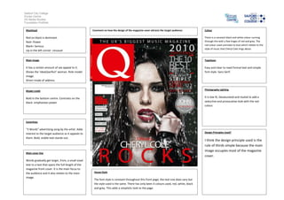 Salford City College
Eccles Centre
AS Media Studies
Foundation Portfolio

 Masthead                                           Comment on how the design of the magazine cover attracts the target audience:         Colour

 Red on black is dominant.                                                                                                                There is a constant black and white colour running
 Red= Power                                                                                                                               through this with a few tinges of red and grey. The
 Black= Serious                                                                                                                           red colour used connotes to love which relates to the
                                                                                                                                          style of music that Cheryl Cole sings about.
 Up in the left corner- Unusual


 Main image                                                                                                                               Typefaces

 It has a certain amount of sex appeal to it.                                                                                             Easy and clear to read.Formal text and simple
 Shows the ‘ideal/perfect’ woman. Role model                                                                                              font style- Sans Serif.
 image.
 Direct mode of address


 Model credit                                                                                                                             Photography Lighting


 Bold in the bottom centre. Contrasts on the                                                                                              It is low lit, Desaturated and muted to add a
 black- emphasises power                                                                                                                  seductive and provocative look with the red
                                                                                                                                          colour.




 Coverlines

 “3 Words” advertising song by the artist. Adds
 interest to the target audience as it appeals to                                                                                         Design Principles Used?

 them. Bold, visible text stands out.
                                                                                                                                          I think the design principle used is the
                                                                                                                                          rule of thirds simple because the main
                                                                                                                                          image occupies most of the magazine
 Main cover line
                                                                                                                                          cover.
 Words gradually get larger, from, a small sized
 text to a text that spans the full length of the
 magazine front cover. It is the main focus to
 the audience and it also relates to the main        House Style
 image.
                                                     The font style is constant throughout this front page, the text size does vary but
                                                     the style used is the same. There has only been 4 colours used, red, white, black
                                                     and grey. This adds a simplistic look to the page.
 