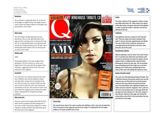 Salford City College
Eccles Centre
AS Media Studies
Foundation Portfolio
Masthead

Colour

The masthead is a large bold white ‘Q’; on the left
of the page in a bright red box. This bright colour is
used to attract the target audience of teenagers and
young adults, and is unisex.

The colour scheme of the magazine is black, orange
and white with some red. These colours are typical
of the alternative rock genre and work well together
in order to grab the reader’s attention and also be
pleasing to the eye.

Main image

Typefaces

The main image is of deceased pop star Amy
Winehouse. She is on the right hand side of the
page and she is wearing a low cut leopard print top.
Her hair is backcombed which is her signature look
and she has a fringe covering one of her eyes. She is
wearing thick black eyeliner and a lip piercing. We
can also see her tattoo.

The typefaces used are a variety of serif and sans
serif. They are simple and classic computer font,
which is formal and looks sophisticated and official.
The use of these fonts is effective and they are
uncomplicated and do therefore not draw away
from the rest of the cover.
Photography Lighting

Model credit

This heading relates to the cover image of Amy
Winehouse. The font used for her name is the
largest font on the cover with the exception of the
masthead, suggesting that her story is the most
important in the magazine.

High key lighting is used on Amy’s face which shows
her in a positive way which has connotations with
innocence and beauty and make her appear almost
angelic which is a highly positive representation
following her death one year ago. The surrounding
area and background of the image uses a low key
lighting and is mainly dark, juxtaposing the two
areas of the cover and making her stand out more.

Coverlines

Design Principles Used?

The cover lines use a variety of serif and sans serif
font is different sizes and also different colours,
including white, orange and one example of red.
The cover lines also use a variety of bold and italic
font in order to make the cover more interesting
and pleasing to the eye. The contrast of colours and
sizes makes the magazine seems quirky and unique,
which is appropriate for the genre and target
audience.

The cover uses the Guttenburg Design Principle. This
is effective because the primary optical area and the
terminal area are filled with text and information,
which are the areas where the eye first and last
sees. The weak fallow area originally included a CD
which came free with the magazine. This is useful as
this area is the weakest area on the page which the
eye pays the least attention to. The cover image of
Amy fills the majority of the page, but mostly the
strong fallow area which is the second place the eye
will observe on the page.

‘AMY’

Main cover line
The main cover line uses large white bold serif font
which stands out against the dark background. It
also uses a smaller contrasting orange font in order
to grab the readers attention and draw their eye to
the main story in this magazine.

House Style
The overall house style of the cover is quirky and rebellious, with a rock and roll edge that
links to the genre of the magazine and the cover image. It is appropriate for the target
audience as it quite youthful and current.

 
