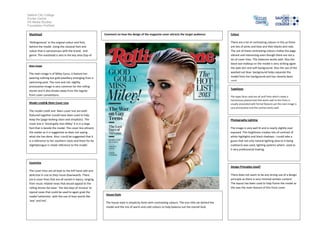 Salford City College
Eccles Centre
AS Media Studies
Foundation Portfolio
Masthead
‘Rollingstones’ in the original colour and font,
behind the model. Using the classical font and
colour that is synonymous with the brand, and
genre. The masthead is also in the key area (top of
the page)
Main image
The main image is of Miley Cyrus, it feature her
wearing nothing but gold jewellery emerging from a
swimming pool. The rock and roll, slightly
provocative image is very common for the rolling
stones and it also breaks away from the regular
front cover conventions.
Model credit& Main Cover Line
The model credit and Main cover line are both
featured together (could have been used to help
keep the [page looking clean and simplistic). The
cover line is ‘Good golly miss Miley’ it is in a large
font that is beside the model. The cover line attracts
the reader as it is suggestive as does not saying
what she has done. Also I could be suggested that it
is a reference to her southern roots and there for be
slightlytongue in cheek reference to the model.
Coverline
The cover lines are all kept to the left hand side and
de4crese in size as they move downwards. There
are 6 cover lines that are all varied in topics, ranging
from music related news that would appeal to the
rolling stones fan base ‘ the last days of nirvana’ to
topical news that could be used to again grab the
reader’sattention with the use of keys words like
‘war’ and hot’.
Colour
There are a lot of contrasting colours in this as there
are lots of pinks and blue and then blacks and reds.
The use of these contrasting colours makes the page
vibrant and interesting even though there are not a
lot of cover lines. This balances works well. Also the
black eye makeup on the model is very striking again
the pale skin and soft background. Also the use of the
washed out blue background helps separate the
model from her background and has cleverly been
used.
Typefaces
The types faces used are all serif fonts which create a
harmonious planed look that works well as this fonts is
usually associated with formal features yet the main image is
very provocative and this contras works well.
Photography Lighting
The image is very well lit and is nearly slightly over
exposed. This brightness creates lots of contrast of
white highlights and black shadows. I could take a
guess that not only natural lighting (due to it being
outdoors) was used, lighting systems where used as
it very professional looking.
Design Principles Used?
There does not seem to be any strong use of a design
principle as there is very minimal written content.
The layout has been used to help frame the model as
this was the main feature of this front cover.
House Style
The house style is simplicity fonts with contrasting colours. The icon title sat behind the
model and the mix of warm and cold colours to help balance out the overall look.
Comment on how the design of the magazine cover attracts the target audience:
 